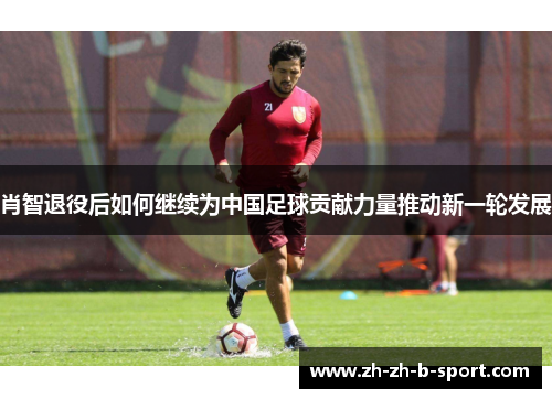 肖智退役后如何继续为中国足球贡献力量推动新一轮发展