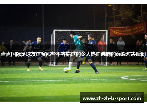 盘点国际足球友谊赛那些不容错过的令人热血沸腾的巅峰对决瞬间